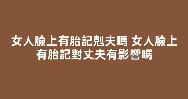 女人臉上有胎記剋夫嗎 女人臉上有胎記對丈夫有影響嗎